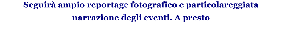 Seguirà ampio reportage fotografico e particolareggiata narrazione degli eventi. A presto