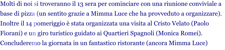 Molti di noi si troveranno il 13 sera per cominciare con una riunione conviviale a base di pizza (un sentito grazie a Mimma Luce che ha provveduto a organizzare). Inoltre il 14 pomeriggio è stata organizzata una visita al Cristo Velato (Paolo Fiorani) e un giro turistico guidato ai Quartieri Spagnoli (Monica Romei). Concluderemo la giornata in un fantastico ristorante (ancora Mimma Luce)