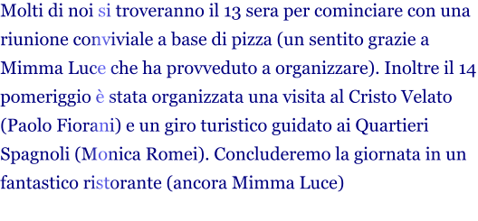 Molti di noi si troveranno il 13 sera per cominciare con una riunione conviviale a base di pizza (un sentito grazie a Mimma Luce che ha provveduto a organizzare). Inoltre il 14 pomeriggio è stata organizzata una visita al Cristo Velato (Paolo Fiorani) e un giro turistico guidato ai Quartieri Spagnoli (Monica Romei). Concluderemo la giornata in un fantastico ristorante (ancora Mimma Luce)