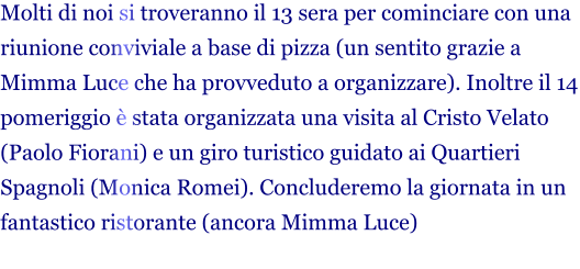 Molti di noi si troveranno il 13 sera per cominciare con una riunione conviviale a base di pizza (un sentito grazie a Mimma Luce che ha provveduto a organizzare). Inoltre il 14 pomeriggio è stata organizzata una visita al Cristo Velato (Paolo Fiorani) e un giro turistico guidato ai Quartieri Spagnoli (Monica Romei). Concluderemo la giornata in un fantastico ristorante (ancora Mimma Luce)