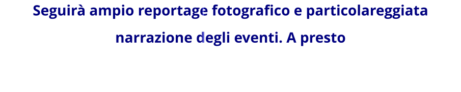 Seguirà ampio reportage fotografico e particolareggiata narrazione degli eventi. A presto